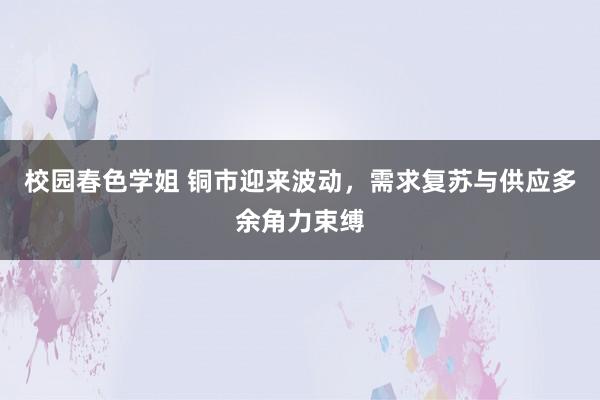 校园春色学姐 铜市迎来波动，需求复苏与供应多余角力束缚