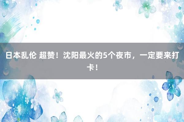 日本乱伦 超赞！沈阳最火的5个夜市，一定要来打卡！