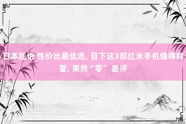 日本乱伦 性价比最优选， 目下这3部红米手机值得商量， 果然“零” 差评