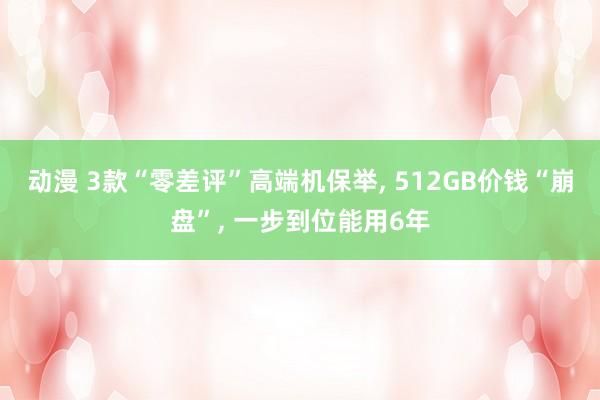 动漫 3款“零差评”高端机保举， 512GB价钱“崩盘”， 一步到位能用6年