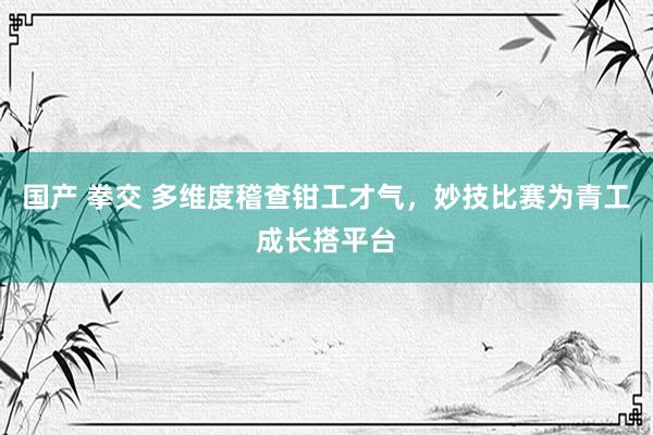 国产 拳交 多维度稽查钳工才气，妙技比赛为青工成长搭平台