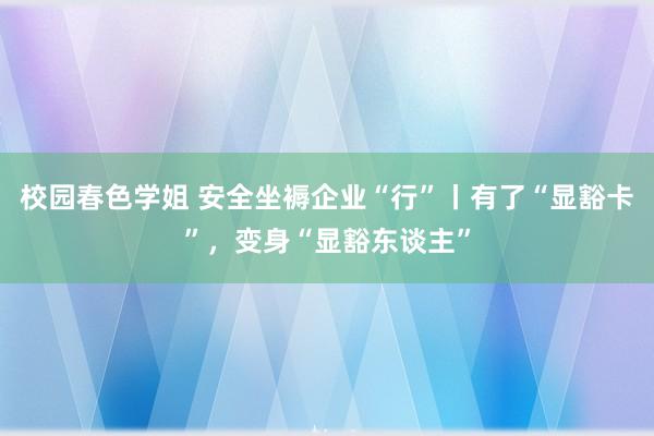 校园春色学姐 安全坐褥企业“行”丨有了“显豁卡”，变身“显豁东谈主”