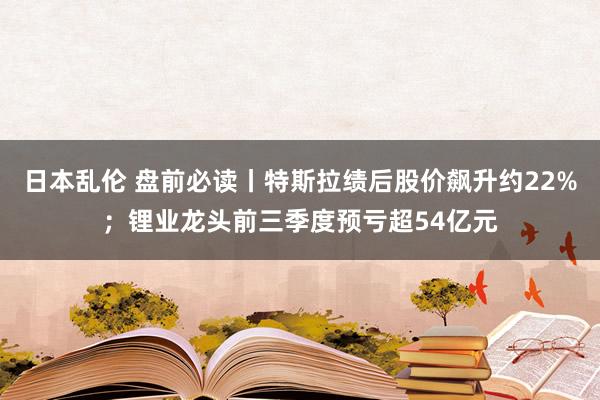 日本乱伦 盘前必读丨特斯拉绩后股价飙升约22%；锂业龙头前三季度预亏超54亿元