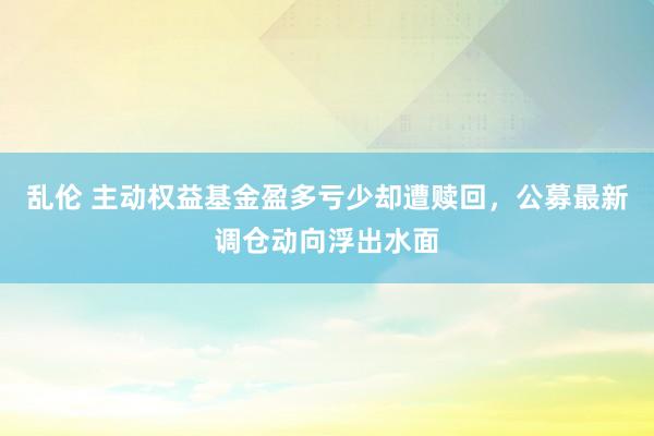 乱伦 主动权益基金盈多亏少却遭赎回，公募最新调仓动向浮出水面