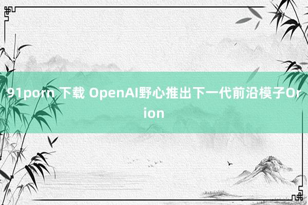 91porn 下载 OpenAI野心推出下一代前沿模子Orion