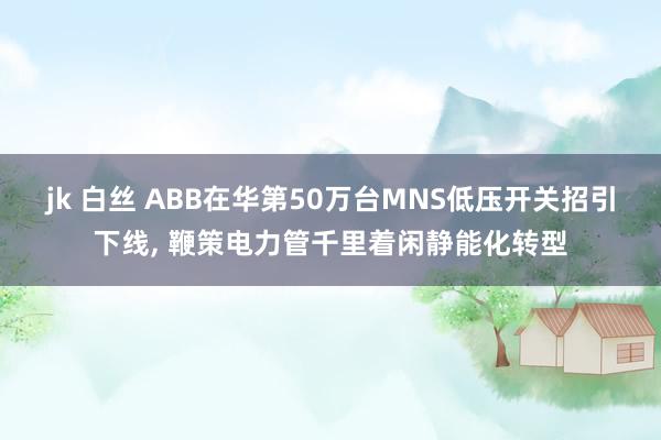 jk 白丝 ABB在华第50万台MNS低压开关招引下线， 鞭策电力管千里着闲静能化转型