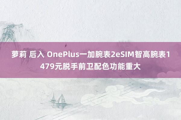 萝莉 后入 OnePlus一加腕表2eSIM智高腕表1479元脱手前卫配色功能重大