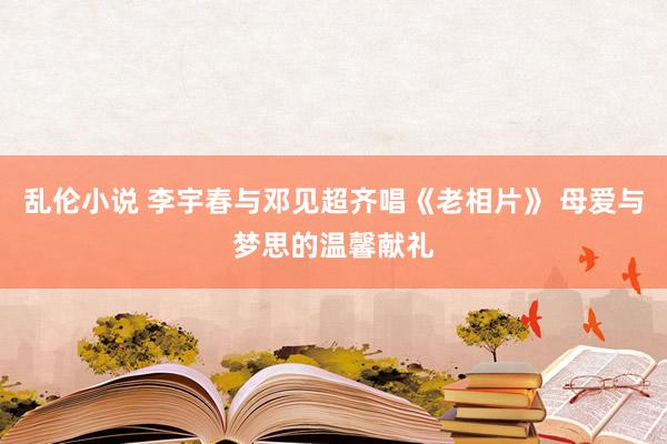 乱伦小说 李宇春与邓见超齐唱《老相片》 母爱与梦思的温馨献礼