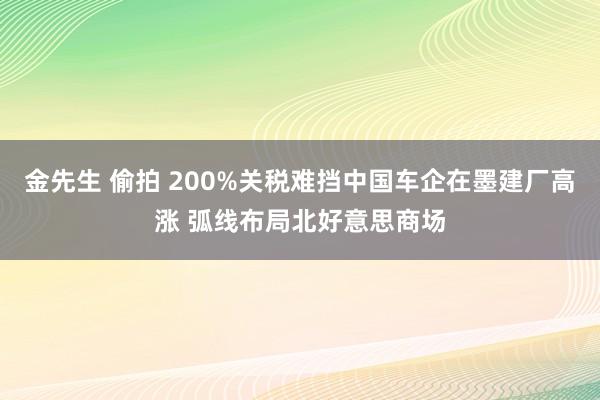 金先生 偷拍 200%关税难挡中国车企在墨建厂高涨 弧线布局北好意思商场