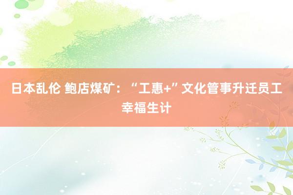 日本乱伦 鲍店煤矿：“工惠+”文化管事升迁员工幸福生计