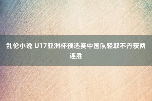 乱伦小说 U17亚洲杯预选赛中国队轻取不丹获两连胜