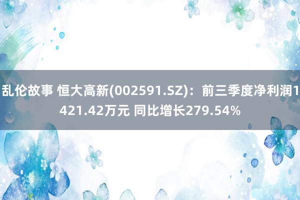 乱伦故事 恒大高新(002591.SZ)：前三季度净利润1421.42万元 同比增长279.54%