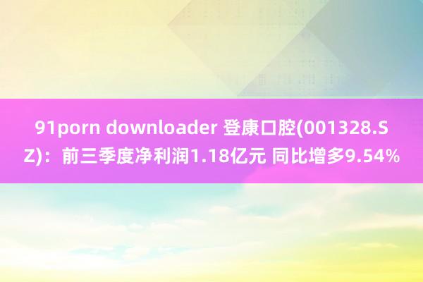 91porn downloader 登康口腔(001328.SZ)：前三季度净利润1.18亿元 同比增多9.54%