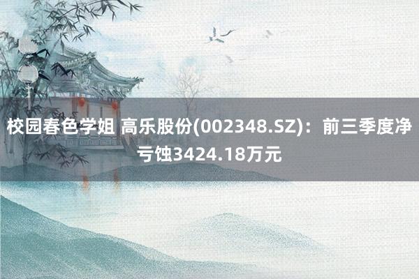 校园春色学姐 高乐股份(002348.SZ)：前三季度净亏蚀3424.18万元