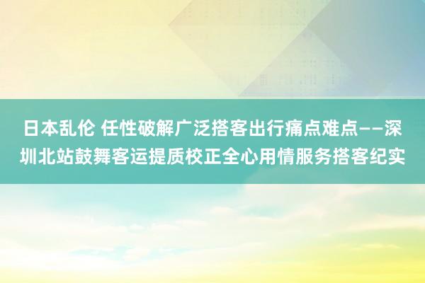 日本乱伦 任性破解广泛搭客出行痛点难点——深圳北站鼓舞客运提质校正全心用情服务搭客纪实