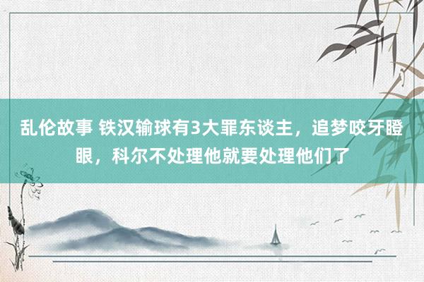 乱伦故事 铁汉输球有3大罪东谈主，追梦咬牙瞪眼，科尔不处理他就要处理他们了