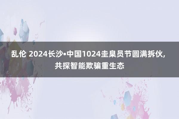 乱伦 2024长沙•中国1024圭臬员节圆满拆伙， 共探智能欺骗重生态