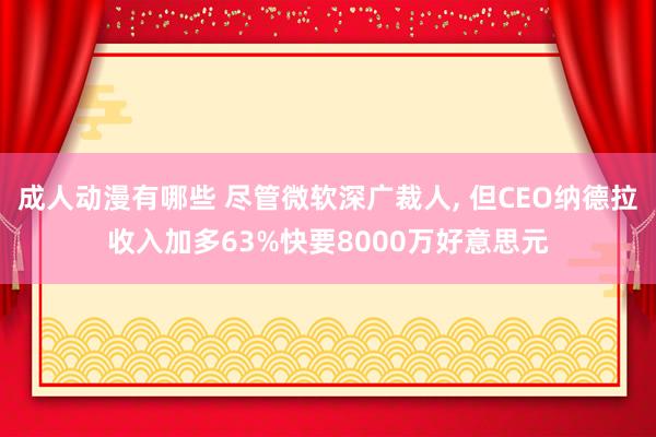 成人动漫有哪些 尽管微软深广裁人， 但CEO纳德拉收入加多63%快要8000万好意思元