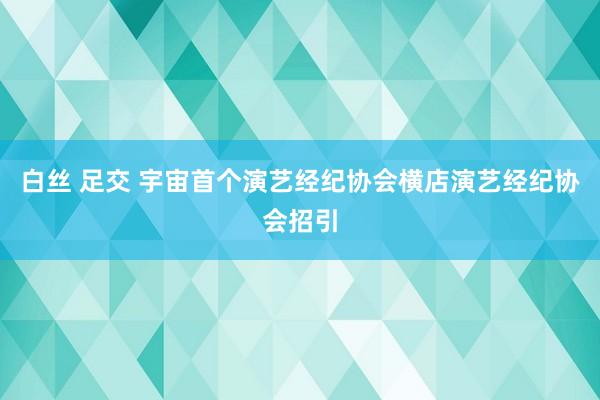 白丝 足交 宇宙首个演艺经纪协会横店演艺经纪协会招引