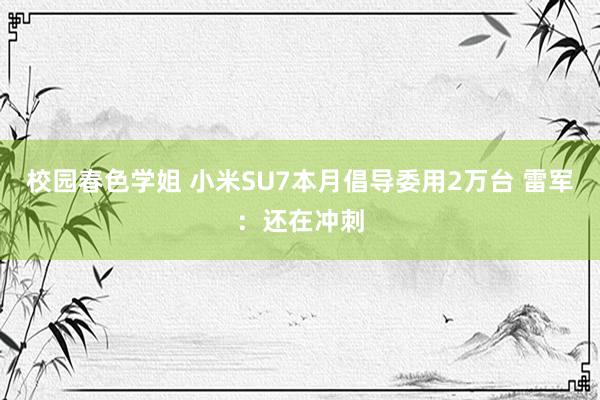 校园春色学姐 小米SU7本月倡导委用2万台 雷军：还在冲刺