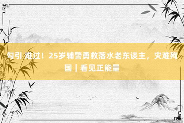 勾引 难过！25岁辅警勇救落水老东谈主，灾难殉国｜看见正能量