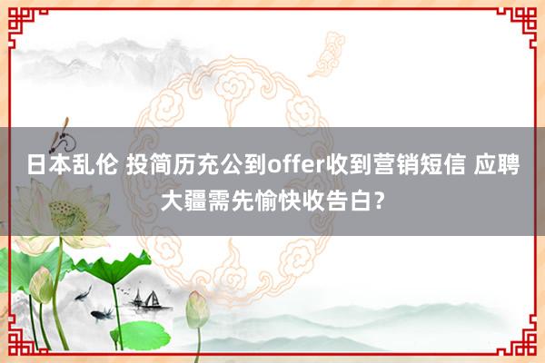 日本乱伦 投简历充公到offer收到营销短信 应聘大疆需先愉快收告白？