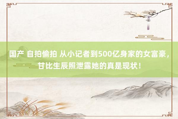 国产 自拍偷拍 从小记者到500亿身家的女富豪，甘比生辰照泄露她的真是现状！