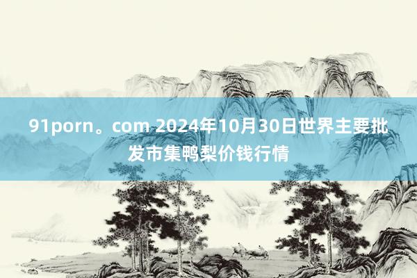 91porn。com 2024年10月30日世界主要批发市集鸭梨价钱行情