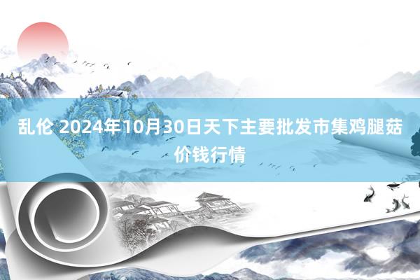 乱伦 2024年10月30日天下主要批发市集鸡腿菇价钱行情