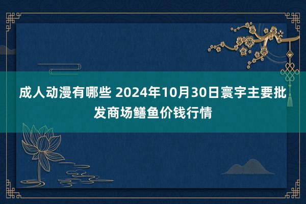 成人动漫有哪些 2024年10月30日寰宇主要批发商场鳝鱼价钱行情