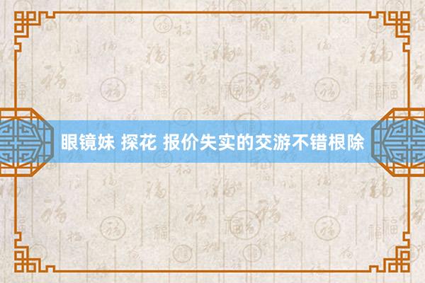 眼镜妹 探花 报价失实的交游不错根除