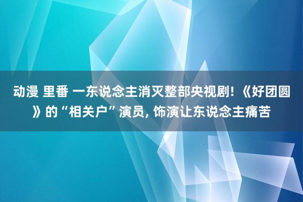 动漫 里番 一东说念主消灭整部央视剧! 《好团圆》的“相关户”演员， 饰演让东说念主痛苦