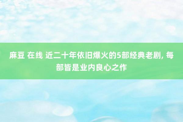 麻豆 在线 近二十年依旧爆火的5部经典老剧， 每部皆是业内良心之作