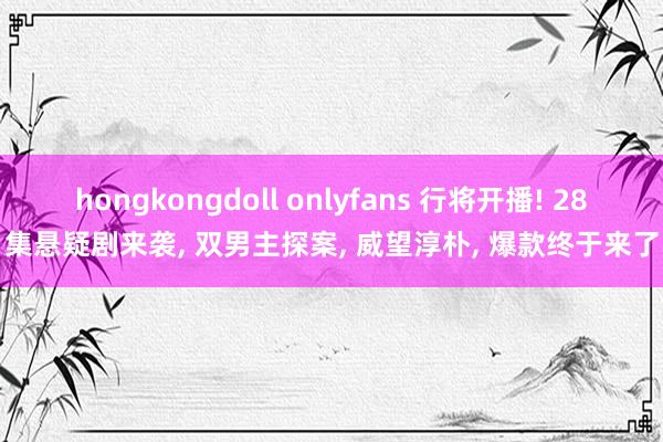 hongkongdoll onlyfans 行将开播! 28集悬疑剧来袭， 双男主探案， 威望淳朴， 爆款终于来了