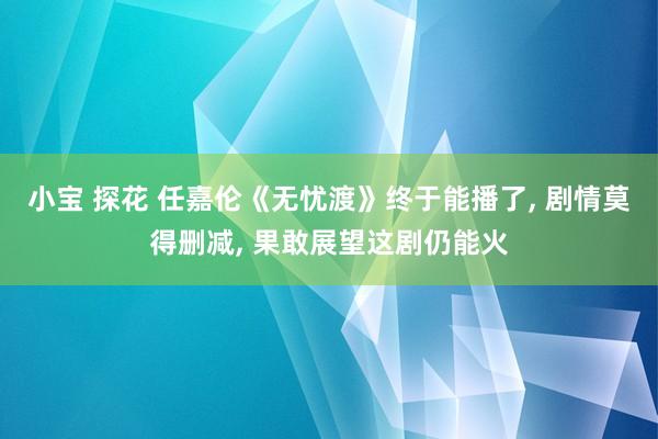 小宝 探花 任嘉伦《无忧渡》终于能播了， 剧情莫得删减， 果敢展望这剧仍能火