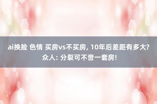 ai换脸 色情 买房vs不买房， 10年后差距有多大? 众人: 分裂可不啻一套房!