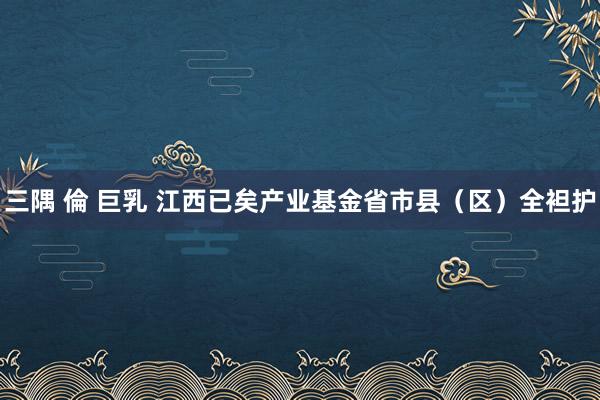 三隅 倫 巨乳 江西已矣产业基金省市县（区）全袒护