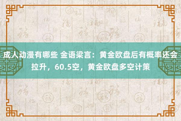 成人动漫有哪些 金语梁言：黄金欧盘后有概率还会拉升，60.5空，黄金欧盘多空计策