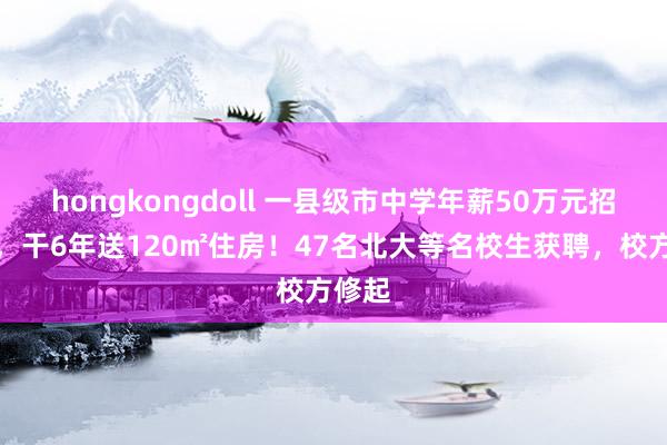 hongkongdoll 一县级市中学年薪50万元招古道，干6年送120㎡住房！47名北大等名校生获聘，校方修起