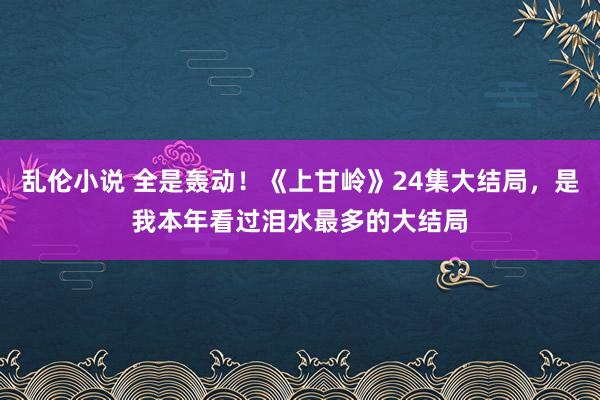 乱伦小说 全是轰动！《上甘岭》24集大结局，是我本年看过泪水最多的大结局