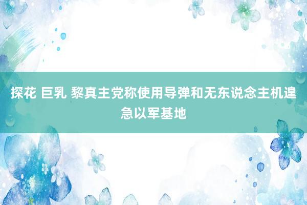 探花 巨乳 黎真主党称使用导弹和无东说念主机遑急以军基地