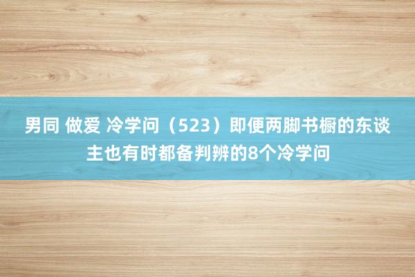 男同 做爱 冷学问（523）即便两脚书橱的东谈主也有时都备判辨的8个冷学问