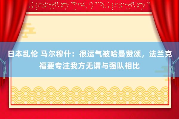 日本乱伦 马尔穆什：很运气被哈曼赞颂，法兰克福要专注我方无谓与强队相比