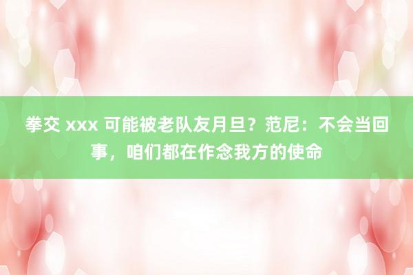 拳交 xxx 可能被老队友月旦？范尼：不会当回事，咱们都在作念我方的使命