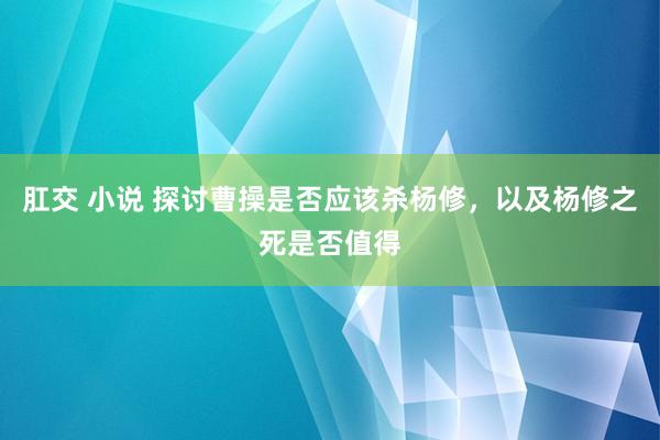 肛交 小说 探讨曹操是否应该杀杨修，以及杨修之死是否值得