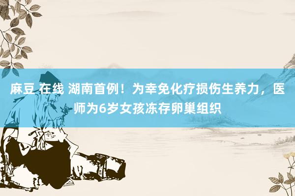 麻豆 在线 湖南首例！为幸免化疗损伤生养力，医师为6岁女孩冻存卵巢组织