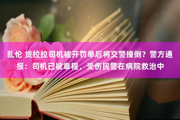 乱伦 货拉拉司机被开罚单后将交警撞倒？警方通报：司机已被章程，受伤民警在病院救治中