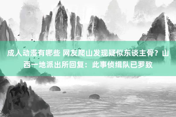 成人动漫有哪些 网友爬山发现疑似东谈主骨？山西一地派出所回复：此事侦缉队已罗致