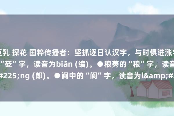 巨乳 探花 国粹传播者：坚抓逐日认汉字，与时俱进涨学问(储藏版)●规戒的“砭”字，读音为biān (编)。●稂莠的“稂”字，读音为l&#225;ng (郎)。●阆中的“阆”字，读音为l&#224;ng（浪)。●町疃的“疃”字，...