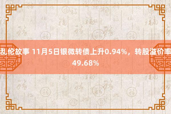 乱伦故事 11月5日银微转债上升0.94%，转股溢价率49.68%